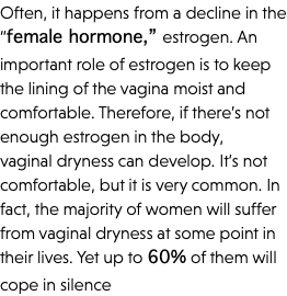 Often, it happens from a decline in the “female hormone,” estrogen. An important role of estrogen is to keep the lining of the vagina moist and comfortable. Therefore, if there’s not enough estrogen in the body, vaginal dryness can develop. It’s not comfortable, but it is very common. In fact, the majority of women will suffer from vaginal dryness at some point in their lives. Yet up to 60% of them will cope in silence
